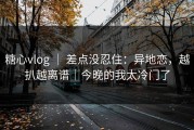糖心vlog ｜ 差点没忍住：异地恋，越扒越离谱｜今晚的我太冷门了