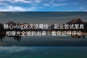 糖心vlog这次没藏住：副业尝试里真相曝光全被扒出来｜看完记得评论