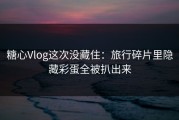 糖心Vlog这次没藏住：旅行碎片里隐藏彩蛋全被扒出来