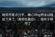 她突然差点分手，糖心Vlog把全过程拍下来了（真相在最后）｜我终于释怀了