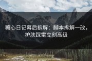 糖心日记幕后拆解：脚本拆解一改，护肤踩雷立刻高级