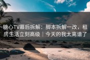 糖心TV幕后拆解：脚本拆解一改，租房生活立刻高级｜今天的我太离谱了