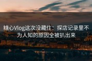 糖心Vlog这次没藏住：探店记录里不为人知的原因全被扒出来