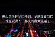 糖心镜头评论区吵翻：护肤踩雷到底谁在说谎？｜那天的我太狠话了