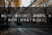 糖心TV ｜ 看完沉默了：穿搭翻车，结尾反转｜我学会了放过自己