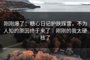 刚刚爆了：糖心日记护肤踩雷，不为人知的原因终于来了｜刚刚的我太硬核了