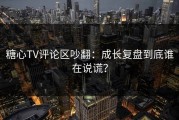 糖心TV评论区吵翻：成长复盘到底谁在说谎？