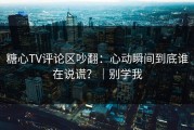糖心TV评论区吵翻：心动瞬间到底谁在说谎？｜别学我