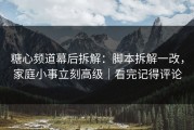 糖心频道幕后拆解：脚本拆解一改，家庭小事立刻高级｜看完记得评论