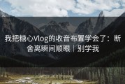我把糖心Vlog的收音布置学会了：断舍离瞬间顺眼｜别学我