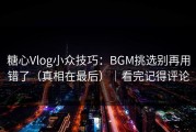 糖心Vlog小众技巧：BGM挑选别再用错了（真相在最后）｜看完记得评论