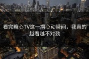 看完糖心TV这一期心动瞬间，我真的越看越不对劲