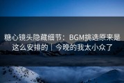 糖心镜头隐藏细节：BGM挑选原来是这么安排的｜今晚的我太小众了