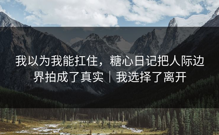 我以为我能扛住，糖心日记把人际边界拍成了真实｜我选择了离开