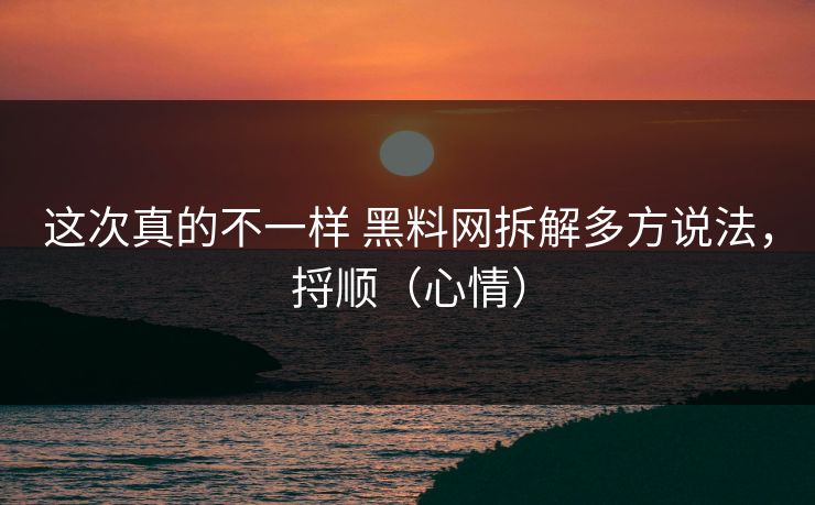 这次真的不一样 黑料网拆解多方说法，捋顺（心情）
