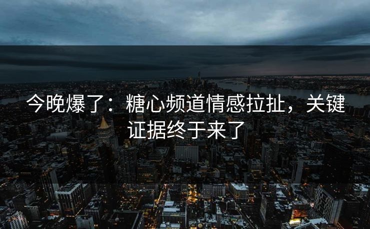 今晚爆了：糖心频道情感拉扯，关键证据终于来了