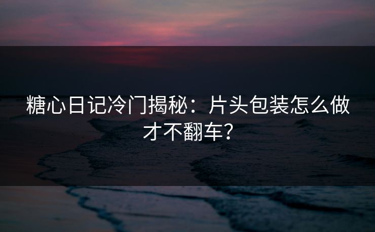 糖心日记冷门揭秘：片头包装怎么做才不翻车？