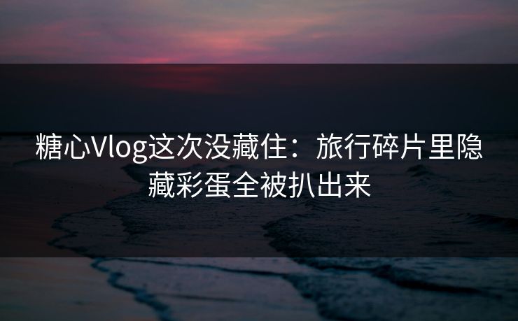 糖心Vlog这次没藏住：旅行碎片里隐藏彩蛋全被扒出来