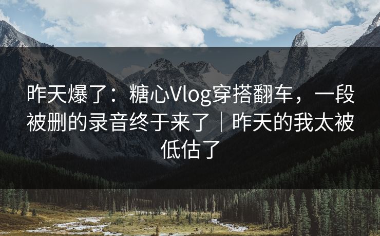 昨天爆了：糖心Vlog穿搭翻车，一段被删的录音终于来了｜昨天的我太被低估了