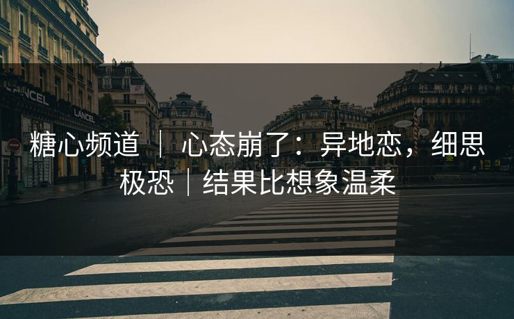 糖心频道 ｜ 心态崩了：异地恋，细思极恐｜结果比想象温柔