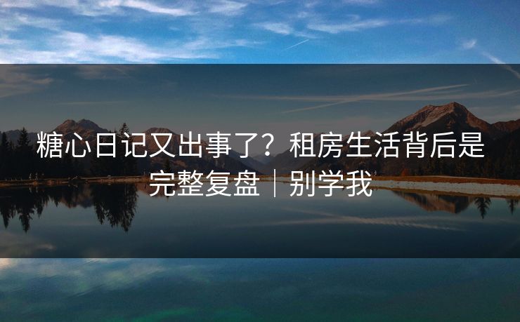糖心日记又出事了？租房生活背后是完整复盘｜别学我