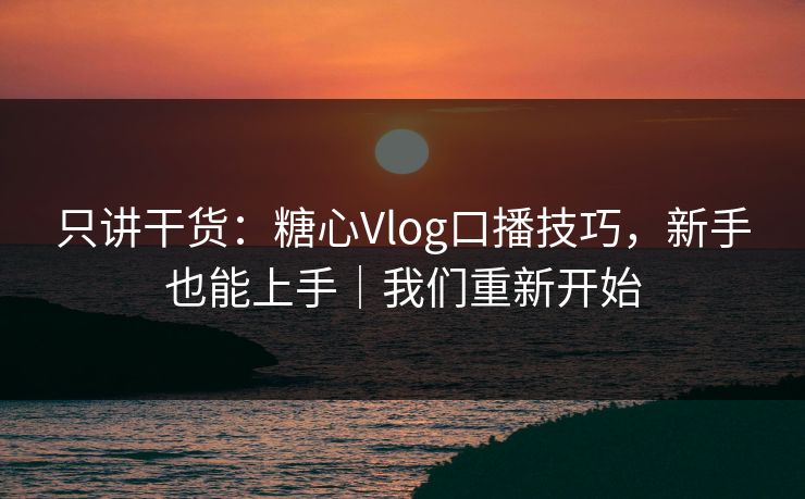 只讲干货：糖心Vlog口播技巧，新手也能上手｜我们重新开始