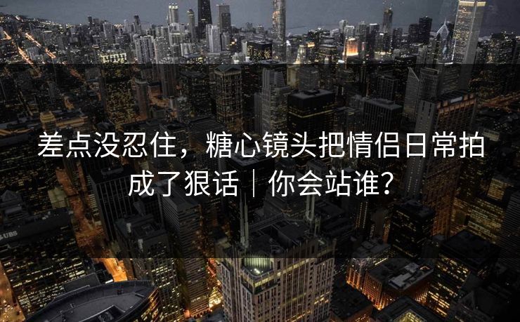 差点没忍住，糖心镜头把情侣日常拍成了狠话｜你会站谁？