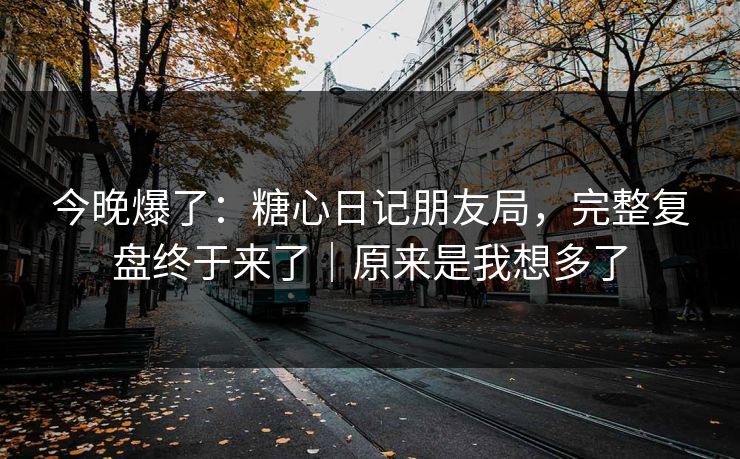 今晚爆了：糖心日记朋友局，完整复盘终于来了｜原来是我想多了
