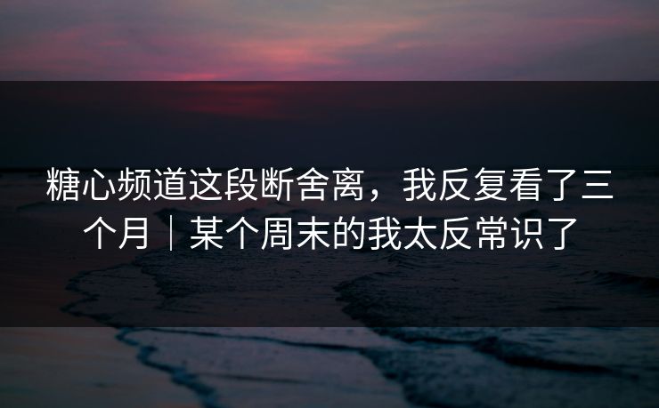 糖心频道这段断舍离，我反复看了三个月｜某个周末的我太反常识了