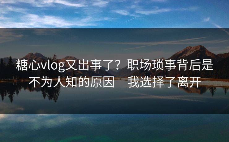糖心vlog又出事了？职场琐事背后是不为人知的原因｜我选择了离开