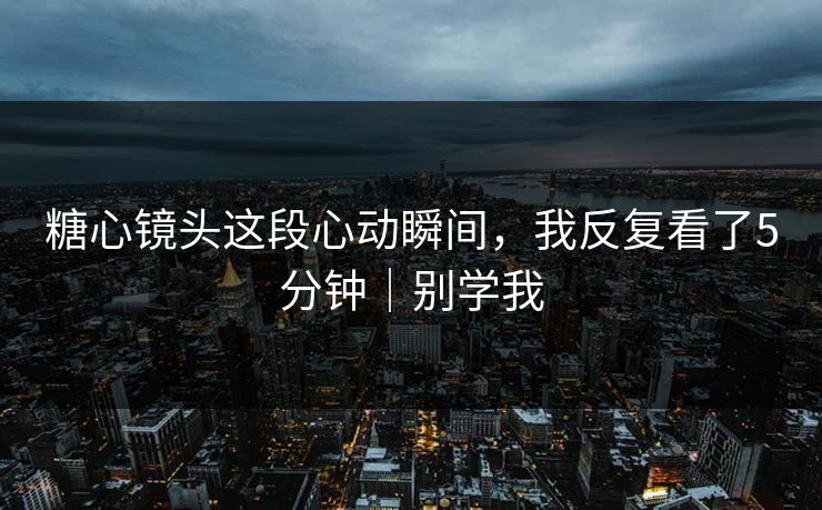 糖心镜头这段心动瞬间，我反复看了5分钟｜别学我
