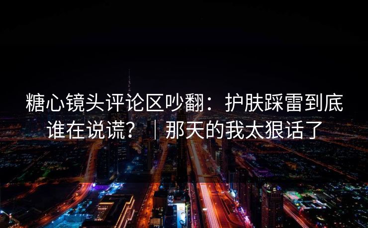 糖心镜头评论区吵翻：护肤踩雷到底谁在说谎？｜那天的我太狠话了