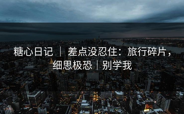 糖心日记 ｜ 差点没忍住：旅行碎片，细思极恐｜别学我
