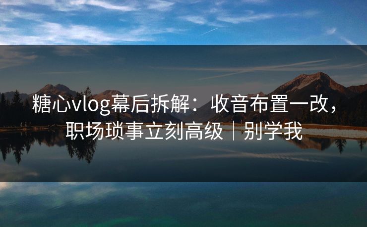糖心vlog幕后拆解：收音布置一改，职场琐事立刻高级｜别学我