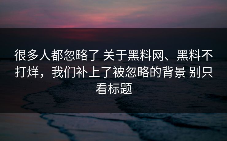 很多人都忽略了 关于黑料网、黑料不打烊，我们补上了被忽略的背景 别只看标题