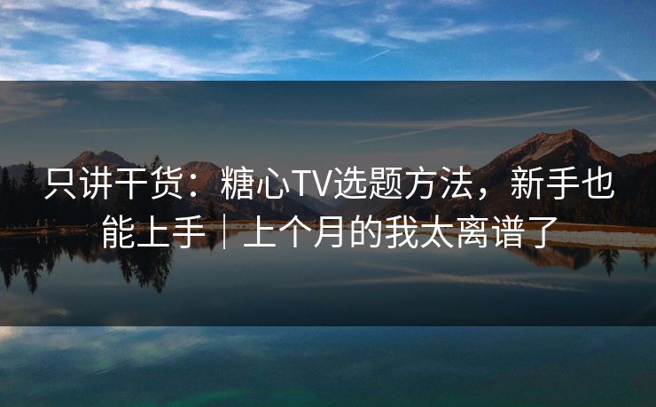 只讲干货：糖心TV选题方法，新手也能上手｜上个月的我太离谱了