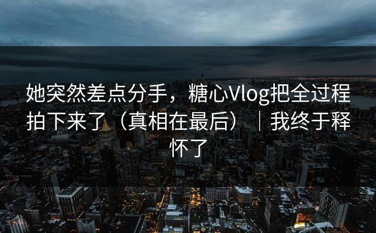 她突然差点分手，糖心Vlog把全过程拍下来了（真相在最后）｜我终于释怀了