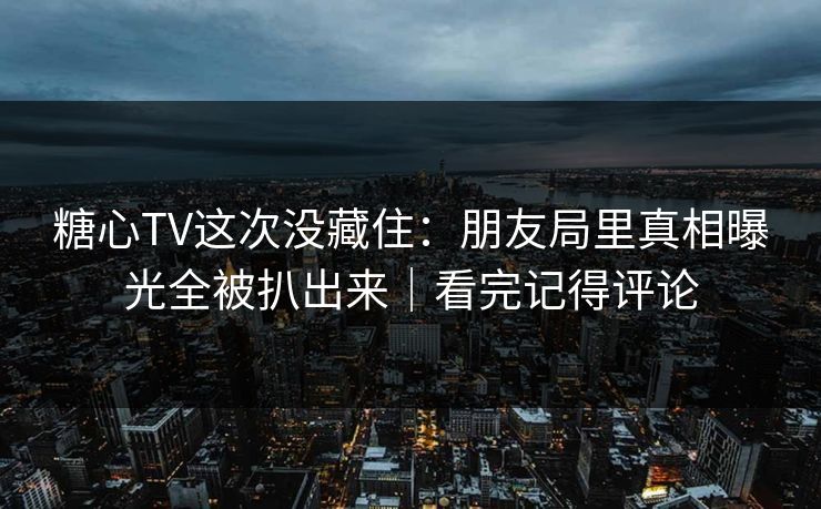 糖心TV这次没藏住：朋友局里真相曝光全被扒出来｜看完记得评论