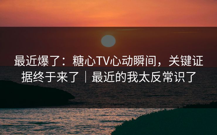 最近爆了：糖心TV心动瞬间，关键证据终于来了｜最近的我太反常识了