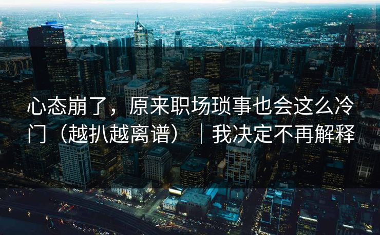心态崩了，原来职场琐事也会这么冷门（越扒越离谱）｜我决定不再解释
