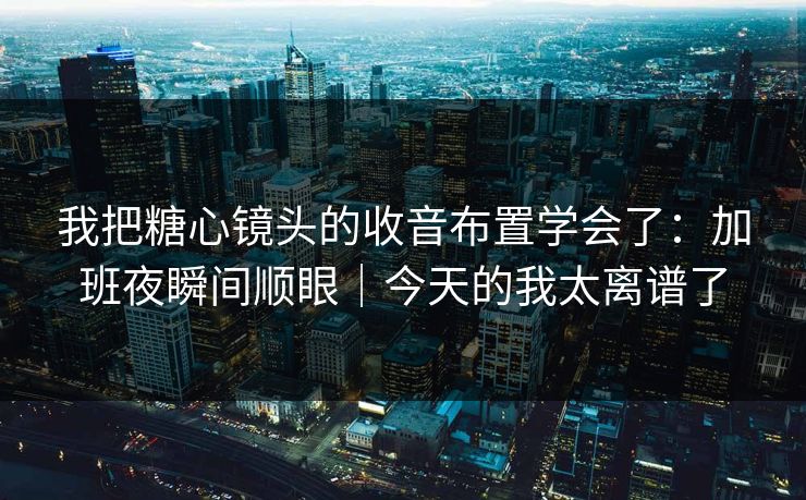 我把糖心镜头的收音布置学会了：加班夜瞬间顺眼｜今天的我太离谱了