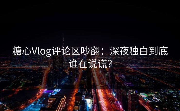 糖心Vlog评论区吵翻：深夜独白到底谁在说谎？
