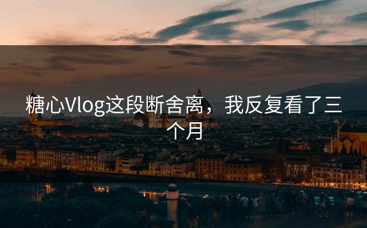 糖心Vlog这段断舍离，我反复看了三个月