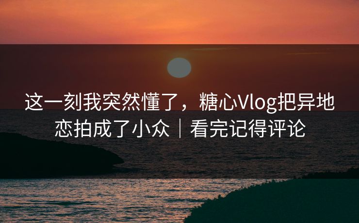 这一刻我突然懂了，糖心Vlog把异地恋拍成了小众｜看完记得评论