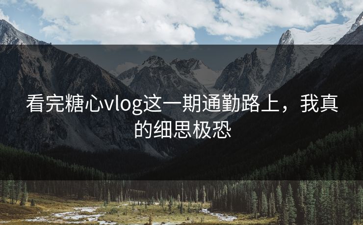 看完糖心vlog这一期通勤路上，我真的细思极恐