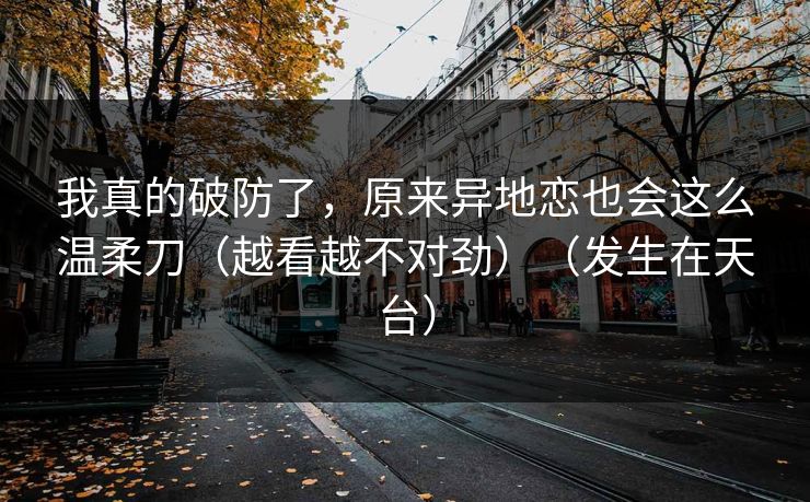 我真的破防了，原来异地恋也会这么温柔刀（越看越不对劲）（发生在天台）