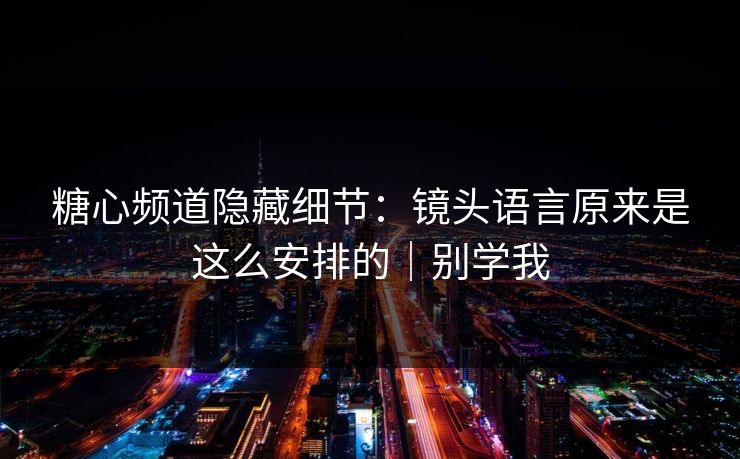 糖心频道隐藏细节：镜头语言原来是这么安排的｜别学我