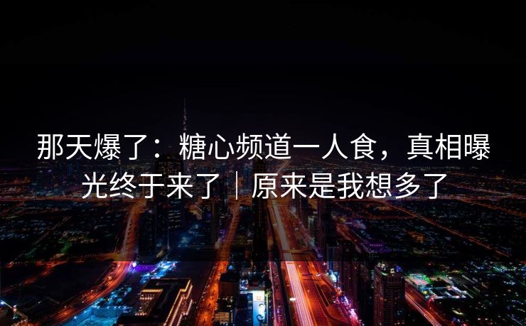 那天爆了：糖心频道一人食，真相曝光终于来了｜原来是我想多了
