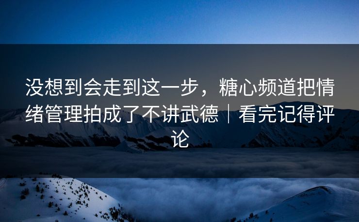 没想到会走到这一步，糖心频道把情绪管理拍成了不讲武德｜看完记得评论