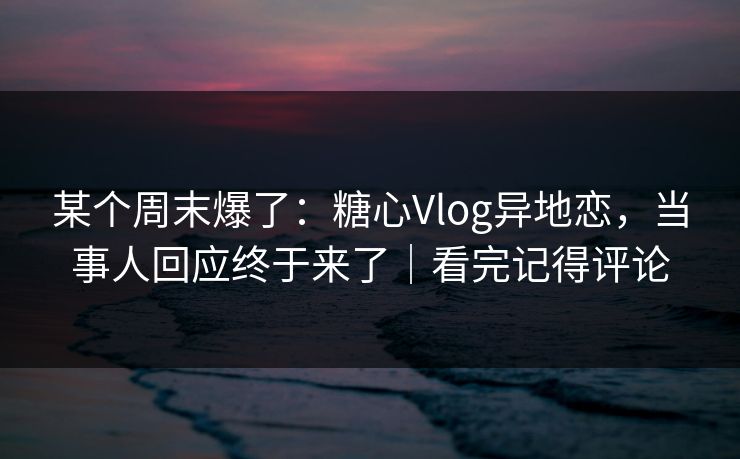 某个周末爆了：糖心Vlog异地恋，当事人回应终于来了｜看完记得评论